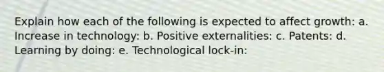 Explain how each of the following is expected to affect growth: a. Increase in technology: b. Positive externalities: c. Patents: d. Learning by doing: e. Technological lock-in: