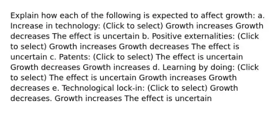 Explain how each of the following is expected to affect growth: a. Increase in technology: (Click to select) Growth increases Growth decreases The effect is uncertain b. Positive externalities: (Click to select) Growth increases Growth decreases The effect is uncertain c. Patents: (Click to select) The effect is uncertain Growth decreases Growth increases d. Learning by doing: (Click to select) The effect is uncertain Growth increases Growth decreases e. Technological lock-in: (Click to select) Growth decreases. Growth increases The effect is uncertain