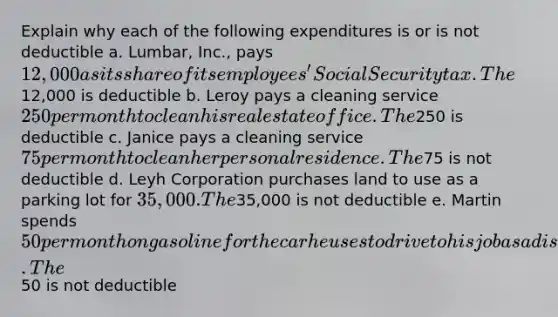 Explain why each of the following expenditures is or is not deductible a. Lumbar, Inc., pays 12,000 as its share of its employees' Social Security tax. The12,000 is deductible b. Leroy pays a cleaning service 250 per month to clean his real estate office. The250 is deductible c. Janice pays a cleaning service 75 per month to clean her personal residence. The75 is not deductible d. Leyh Corporation purchases land to use as a parking lot for 35,000. The35,000 is not deductible e. Martin spends 50 per month on gasoline for the car he uses to drive to his job as a disc jockey. The50 is not deductible