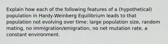 Explain how each of the following features of a (hypothetical) population in Hardy-Weinberg Equilibrium leads to that population not evolving over time: large population size, random mating, no immigration/emigration, no net mutation rate, a constant environment.