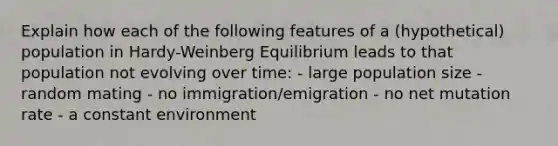 Explain how each of the following features of a (hypothetical) population in Hardy-Weinberg Equilibrium leads to that population not evolving over time: - large population size - random mating - no immigration/emigration - no net mutation rate - a constant environment