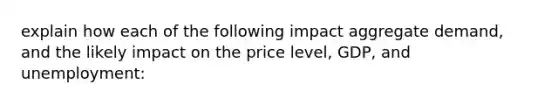 explain how each of the following impact aggregate demand, and the likely impact on the price level, GDP, and unemployment: