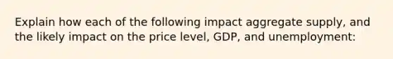 Explain how each of the following impact aggregate supply, and the likely impact on the price level, GDP, and unemployment: