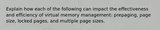 Explain how each of the following can impact the effectiveness and efficiency of virtual memory management: prepaging, page size, locked pages, and multiple page sizes.