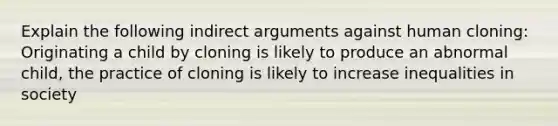 Explain the following indirect arguments against human cloning: Originating a child by cloning is likely to produce an abnormal child, the practice of cloning is likely to increase inequalities in society