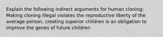 Explain the following indirect arguments for human cloning: Making cloning illegal violates the reproductive liberty of the average person, creating superior children is an obligation to improve the genes of future children