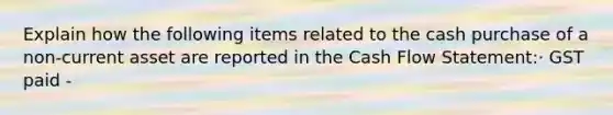 Explain how the following items related to the cash purchase of a non-current asset are reported in the Cash Flow Statement:· GST paid -