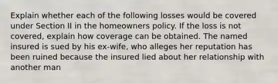 Explain whether each of the following losses would be covered under Section II in the homeowners policy. If the loss is not covered, explain how coverage can be obtained. The named insured is sued by his ex-wife, who alleges her reputation has been ruined because the insured lied about her relationship with another man