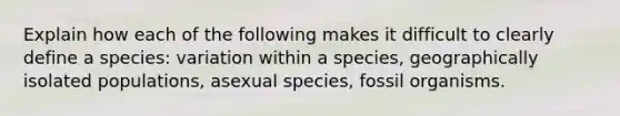 Explain how each of the following makes it difficult to clearly define a species: variation within a species, geographically isolated populations, asexual species, fossil organisms.