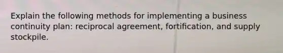 Explain the following methods for implementing a business continuity plan: reciprocal agreement, fortiﬁcation, and supply stockpile.