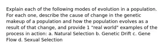 Explain each of the following modes of evolution in a population. For each one, describe the cause of change in the genetic makeup of a population and how the population evolves as a result of that change, and provide 1 "real world" examples of the process in action: a. Natural Selection b. Genetic Drift c. Gene Flow d. Sexual Selection