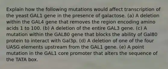 Explain how the following mutations would affect transcription of the yeast GAL1 gene in the presence of galactose. (a) A deletion within the GAL4 gene that removes the region encoding <a href='https://www.questionai.com/knowledge/k9gb720LCl-amino-acids' class='anchor-knowledge'>amino acids</a> 1 to 100. (b) A deletion of the entire GAL3 gene. (c) A mutation within the GAL80 gene that blocks the ability of Gal80 protein to interact with Gal3p. (d) A deletion of one of the four UASG elements upstream from the GAL1 gene. (e) A point mutation in the GAL1 core promoter that alters the sequence of the TATA box.