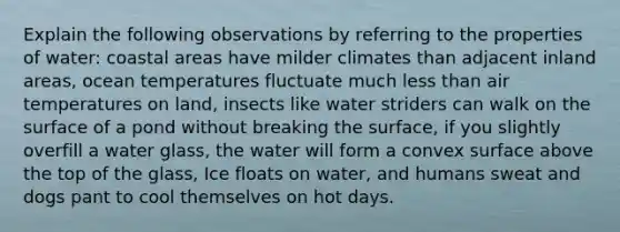 Explain the following observations by referring to the properties of water: coastal areas have milder climates than adjacent inland areas, ocean temperatures fluctuate much <a href='https://www.questionai.com/knowledge/k7BtlYpAMX-less-than' class='anchor-knowledge'>less than</a> air temperatures on land, insects like water striders can walk on the surface of a pond without breaking the surface, if you slightly overfill a water glass, the water will form a convex surface above the top of the glass, Ice floats on water, and humans sweat and dogs pant to cool themselves on hot days.