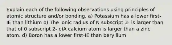 Explain each of the following observations using principles of <a href='https://www.questionai.com/knowledge/kFm8mWrQzt-atomic-structure' class='anchor-knowledge'>atomic structure</a> and/or bonding. a) Potassium has a lower first-IE than lithium b) The ionic radius of N subscript 3- is larger than that of 0 subscript 2- c)A calcium atom is larger than a zinc atom. d) Boron has a lower first-IE than beryllium