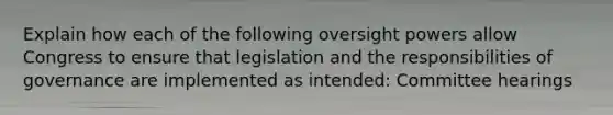 Explain how each of the following oversight powers allow Congress to ensure that legislation and the responsibilities of governance are implemented as intended: Committee hearings