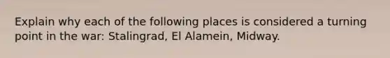 Explain why each of the following places is considered a turning point in the war: Stalingrad, El Alamein, Midway.