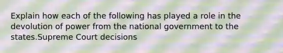 Explain how each of the following has played a role in the devolution of power from the national government to the states.Supreme Court decisions