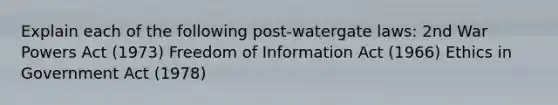 Explain each of the following post-watergate laws: 2nd War Powers Act (1973) Freedom of Information Act (1966) Ethics in Government Act (1978)