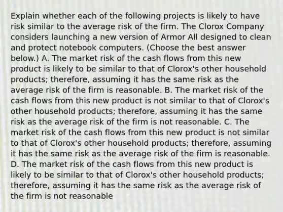 Explain whether each of the following projects is likely to have risk similar to the average risk of the firm. The Clorox Company considers launching a new version of Armor All designed to clean and protect notebook computers. ​(Choose the best answer​ below.) A. The market risk of the cash flows from this new product is likely to be similar to that of​ Clorox's other household​ products; therefore, assuming it has the same risk as the average risk of the firm is reasonable. B. The market risk of the cash flows from this new product is not similar to that of​ Clorox's other household​ products; therefore, assuming it has the same risk as the average risk of the firm is not reasonable. C. The market risk of the cash flows from this new product is not similar to that of​ Clorox's other household​ products; therefore, assuming it has the same risk as the average risk of the firm is reasonable. D. The market risk of the cash flows from this new product is likely to be similar to that of​ Clorox's other household​ products; therefore, assuming it has the same risk as the average risk of the firm is not reasonable