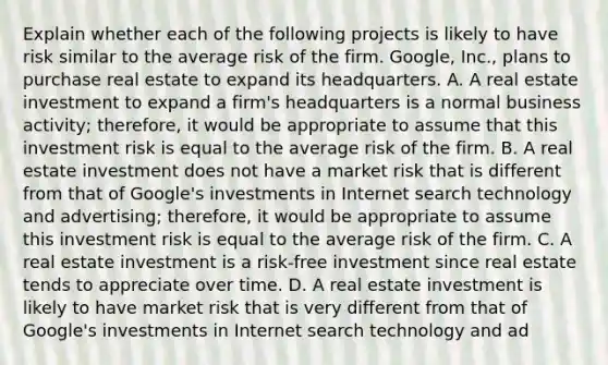 Explain whether each of the following projects is likely to have risk similar to the average risk of the firm. Google, Inc., plans to purchase real estate to expand its headquarters. A. A real estate investment to expand a​ firm's headquarters is a normal business​ activity; therefore, it would be appropriate to assume that this investment risk is equal to the average risk of the firm. B. A real estate investment does not have a market risk that is different from that of​ Google's investments in Internet search technology and​ advertising; therefore, it would be appropriate to assume this investment risk is equal to the average risk of the firm. C. A real estate investment is a​ risk-free investment since real estate tends to appreciate over time. D. A real estate investment is likely to have market risk that is very different from that of​ Google's investments in Internet search technology and​ ad