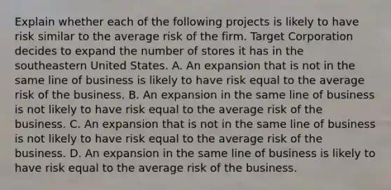 Explain whether each of the following projects is likely to have risk similar to the average risk of the firm. Target Corporation decides to expand the number of stores it has in the southeastern United States. A. An expansion that is not in the same line of business is likely to have risk equal to the average risk of the business. B. An expansion in the same line of business is not likely to have risk equal to the average risk of the business. C. An expansion that is not in the same line of business is not likely to have risk equal to the average risk of the business. D. An expansion in the same line of business is likely to have risk equal to the average risk of the business.