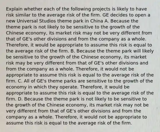 Explain whether each of the following projects is likely to have risk similar to the average risk of the firm. GE decides to open a new Universal Studios theme park in China A. Because the theme park is not likely to be sensitive to the growth of the Chinese​ economy, its market risk may not be very different from that of​ GE's other divisions and from the company as a whole.​ Therefore, it would be appropriate to assume this risk is equal to the average risk of the firm. B. Because the theme park will likely be sensitive to the growth of the Chinese​ economy, its market risk may be very different from that of​ GE's other divisions and from the company as a whole.​ Therefore, it would not be appropriate to assume this risk is equal to the average risk of the firm. C. All of​ GE's theme parks are sensitive to the growth of the economy in which they operate.​ Therefore, it would be appropriate to assume this risk is equal to the average risk of the firm. D. Because the theme park is not likely to be sensitive to the growth of the Chinese​ economy, its market risk may not be very different from that of​ GE's other divisions and from the company as a whole.​ Therefore, it would not be appropriate to assume this risk is equal to the average risk of the firm.