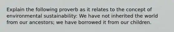 Explain the following proverb as it relates to the concept of environmental sustainability: We have not inherited the world from our ancestors; we have borrowed it from our children.