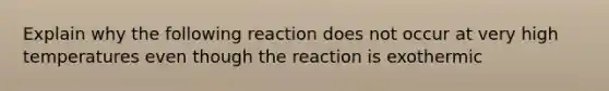 Explain why the following reaction does not occur at very high temperatures even though the reaction is exothermic