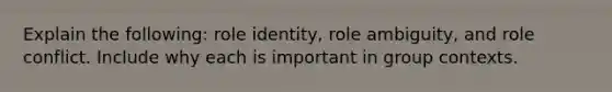 Explain the following: role identity, role ambiguity, and role conflict. Include why each is important in group contexts.