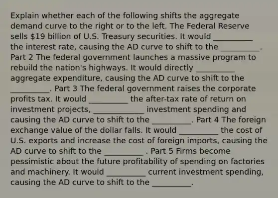 Explain whether each of the following shifts the aggregate demand curve to the right or to the left. The Federal Reserve sells ​19 billion of U.S. Treasury securities. It would __________ the interest​ rate, causing the AD curve to shift to the __________. Part 2 The federal government launches a massive program to rebuild the​ nation's highways. It would directly __________ aggregate​ expenditure, causing the AD curve to shift to the __________. Part 3 The federal government raises the corporate profits tax. It would __________ the​ after-tax rate of return on investment​ projects, _____________ investment spending and causing the AD curve to shift to the __________. Part 4 The foreign exchange value of the dollar falls. It would __________ the cost of U.S. exports and increase the cost of foreign​ imports, causing the AD curve to shift to the __________ . Part 5 Firms become pessimistic about the future profitability of spending on factories and machinery. It would __________ current investment​ spending, causing the AD curve to shift to the __________.