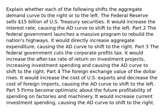 Explain whether each of the following shifts the aggregate demand curve to the right or to the left. The Federal Reserve sells ​15 billion of U.S. Treasury securities. It would increase the interest​ rate, causing the AD curve to shift to the left. Part 2 The federal government launches a massive program to rebuild the​ nation's highways. It would directly increase aggregate​ expenditure, causing the AD curve to shift to the right. Part 3 The federal government cuts the corporate profits tax. It would increase the​ after-tax rate of return on investment​ projects, increasing investment spending and causing the AD curve to shift to the right. Part 4 The foreign exchange value of the dollar rises. It would increase the cost of U.S. exports and decrease the cost of foreign​ imports, causing the AD curve to shift to the left. Part 5 Firms become optimistic about the future profitability of spending on factories and machinery. It would increase current investment​ spending, causing the AD curve to shift to the right.