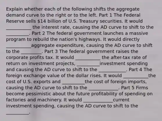 Explain whether each of the following shifts the aggregate demand curve to the right or to the left. Part 1 The Federal Reserve sells ​14 billion of U.S. Treasury securities. It would ___________ the interest​ rate, causing the AD curve to shift to the __________. Part 2 The federal government launches a massive program to rebuild the​ nation's highways. It would directly ___________aggregate​ expenditure, causing the AD curve to shift to the _________. Part 3 The federal government raises the corporate profits tax. It would ___________ the​ after-tax rate of return on investment​ projects, __________investment spending and causing the AD curve to shift to the ____________. Part 4 The foreign exchange value of the dollar rises. It would ___________the cost of U.S. exports and __________the cost of foreign​ imports, causing the AD curve to shift to the _____________. Part 5 Firms become pessimistic about the future profitability of spending on factories and machinery. It would _____________current investment​ spending, causing the AD curve to shift to the __________.