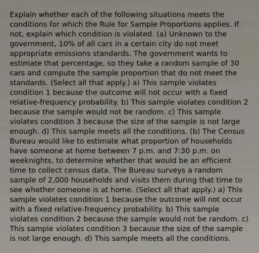 Explain whether each of the following situations meets the conditions for which the Rule for Sample Proportions applies. If not, explain which condition is violated. (a) Unknown to the government, 10% of all cars in a certain city do not meet appropriate emissions standards. The government wants to estimate that percentage, so they take a random sample of 30 cars and compute the sample proportion that do not meet the standards. (Select all that apply.) a) This sample violates condition 1 because the outcome will not occur with a fixed relative-frequency probability. b) This sample violates condition 2 because the sample would not be random. c) This sample violates condition 3 because the size of the sample is not large enough. d) This sample meets all the conditions. (b) The Census Bureau would like to estimate what proportion of households have someone at home between 7 p.m. and 7:30 p.m. on weeknights, to determine whether that would be an efficient time to collect census data. The Bureau surveys a random sample of 2,000 households and visits them during that time to see whether someone is at home. (Select all that apply.) a) This sample violates condition 1 because the outcome will not occur with a fixed relative-frequency probability. b) This sample violates condition 2 because the sample would not be random. c) This sample violates condition 3 because the size of the sample is not large enough. d) This sample meets all the conditions.