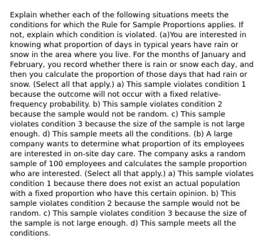 Explain whether each of the following situations meets the conditions for which the Rule for Sample Proportions applies. If not, explain which condition is violated. (a)You are interested in knowing what proportion of days in typical years have rain or snow in the area where you live. For the months of January and February, you record whether there is rain or snow each day, and then you calculate the proportion of those days that had rain or snow. (Select all that apply.) a) This sample violates condition 1 because the outcome will not occur with a fixed relative-frequency probability. b) This sample violates condition 2 because the sample would not be random. c) This sample violates condition 3 because the size of the sample is not large enough. d) This sample meets all the conditions. (b) A large company wants to determine what proportion of its employees are interested in on-site day care. The company asks a random sample of 100 employees and calculates the sample proportion who are interested. (Select all that apply.) a) This sample violates condition 1 because there does not exist an actual population with a fixed proportion who have this certain opinion. b) This sample violates condition 2 because the sample would not be random. c) This sample violates condition 3 because the size of the sample is not large enough. d) This sample meets all the conditions.