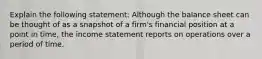 Explain the following statement: Although the balance sheet can be thought of as a snapshot of a firm's financial position at a point in time, the income statement reports on operations over a period of time.