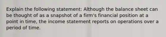 Explain the following statement: Although the balance sheet can be thought of as a snapshot of a firm's financial position at a point in time, the income statement reports on operations over a period of time.