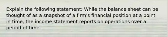 Explain the following statement: While the balance sheet can be thought of as a snapshot of a firm's financial position at a point in time, the income statement reports on operations over a period of time.