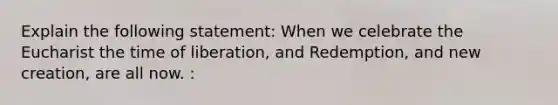 Explain the following statement: When we celebrate the Eucharist the time of liberation, and Redemption, and new creation, are all now. :