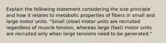 Explain the following statement considering the size principle and how it relates to metabolic properties of fibers in small and large motor units. "Small (slow) motor units are recruited regardless of muscle tension, whereas large (fast) motor units are recruited only when large tensions need to be generated."