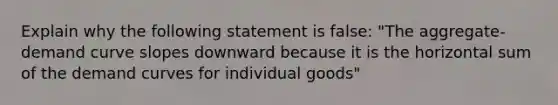 Explain why the following statement is false: "The aggregate-demand curve slopes downward because it is the horizontal sum of the demand curves for individual goods"