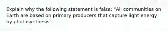 Explain why the following statement is false: "All communities on Earth are based on primary producers that capture light energy by photosynthesis".