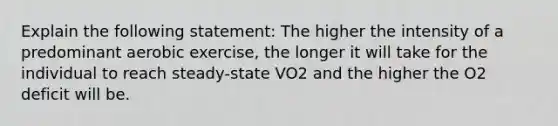 Explain the following statement: The higher the intensity of a predominant aerobic exercise, the longer it will take for the individual to reach steady‐state VO2 and the higher the O2 deficit will be.