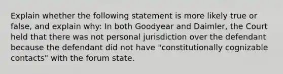 Explain whether the following statement is more likely true or false, and explain why: In both Goodyear and Daimler, the Court held that there was not personal jurisdiction over the defendant because the defendant did not have "constitutionally cognizable contacts" with the forum state.