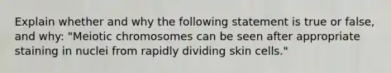 Explain whether and why the following statement is true or false, and why: "Meiotic chromosomes can be seen after appropriate staining in nuclei from rapidly dividing skin cells."