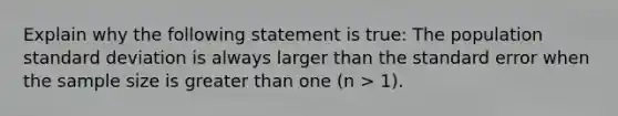 Explain why the following statement is true: The population standard deviation is always larger than the standard error when the sample size is greater than one (n > 1).