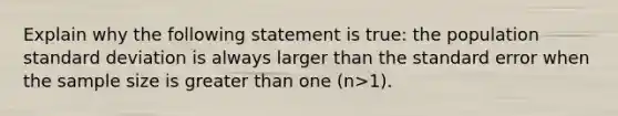 Explain why the following statement is true: the population standard deviation is always larger than the standard error when the sample size is greater than one (n>1).