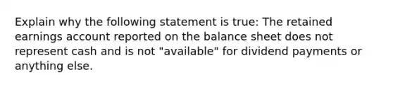 Explain why the following statement is true: The retained earnings account reported on the balance sheet does not represent cash and is not "available" for dividend payments or anything else.