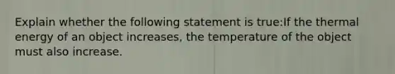 Explain whether the following statement is true:If the thermal energy of an object increases, the temperature of the object must also increase.