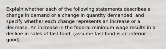 Explain whether each of the following statements describes a change in demand or a change in quantity​ demanded, and specify whether each change represents an increase or a decrease. An increase in the federal minimum wage results in a decline in sales of fast food. (assume fast food is an inferior good)