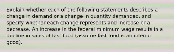 Explain whether each of the following statements describes a change in demand or a change in quantity demanded, and specify whether each change represents and increase or a decrease. An increase in the federal minimum wage results in a decline in sales of fast food (assume fast food is an inferior good).